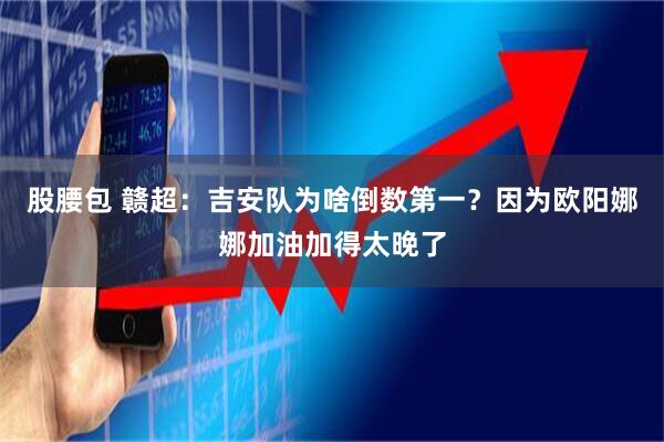 股腰包 贛超:吉安隊為啥倒數第一?因為歐陽娜娜加油加得太晚了