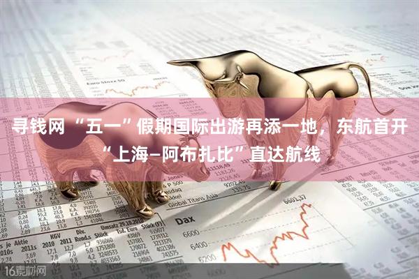 尋錢網(wǎng) “五一”假期國(guó)際出游再添一地，東航首開“上?！⒉荚取敝边_(dá)航線