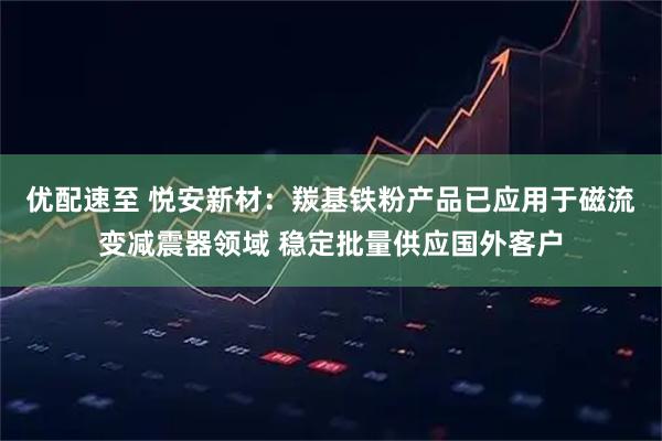 優(yōu)配速至 悅安新材：羰基鐵粉產(chǎn)品已應(yīng)用于磁流變減震器領(lǐng)域 穩(wěn)定批量供應(yīng)國(guó)外客戶