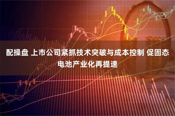 配操盤 上市公司緊抓技術(shù)突破與成本控制 促固態(tài)電池產(chǎn)業(yè)化再提速