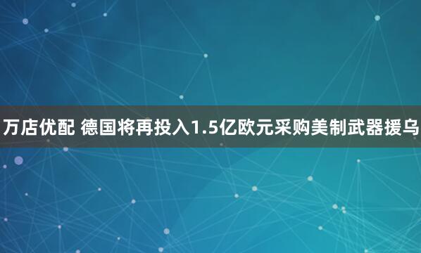 萬(wàn)店優(yōu)配 德國(guó)將再投入1.5億歐元采購(gòu)美制武器援烏