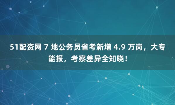 51配資網(wǎng) 7 地公務(wù)員省考新增 4.9 萬(wàn)崗，大專能報(bào)，考察差異全知曉！